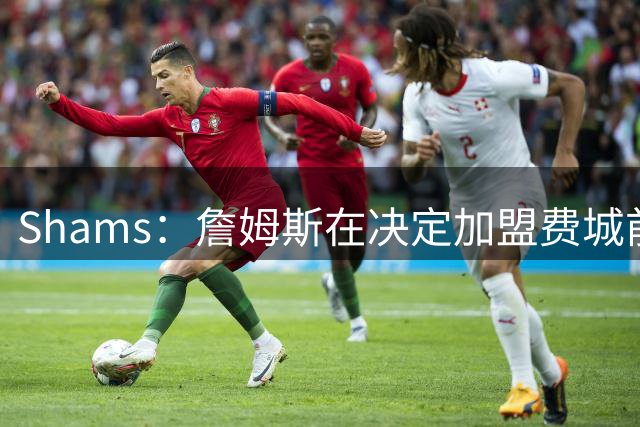 Shams：詹姆斯在决定加盟费城前 争得了家人的同意